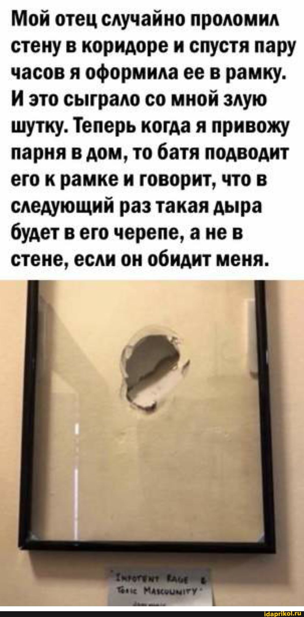 Мой отец случайно проломил стену в коридоре и спустя пару часов я оформила ее в рамку.
И это сыграло со мной злую шутку. Теперь когда я привожу парня в дом, то батя подводит его к рамке и говорит, что в следующий раз такая дыра будет в его черепе, а нев стене, если он обидит меня.