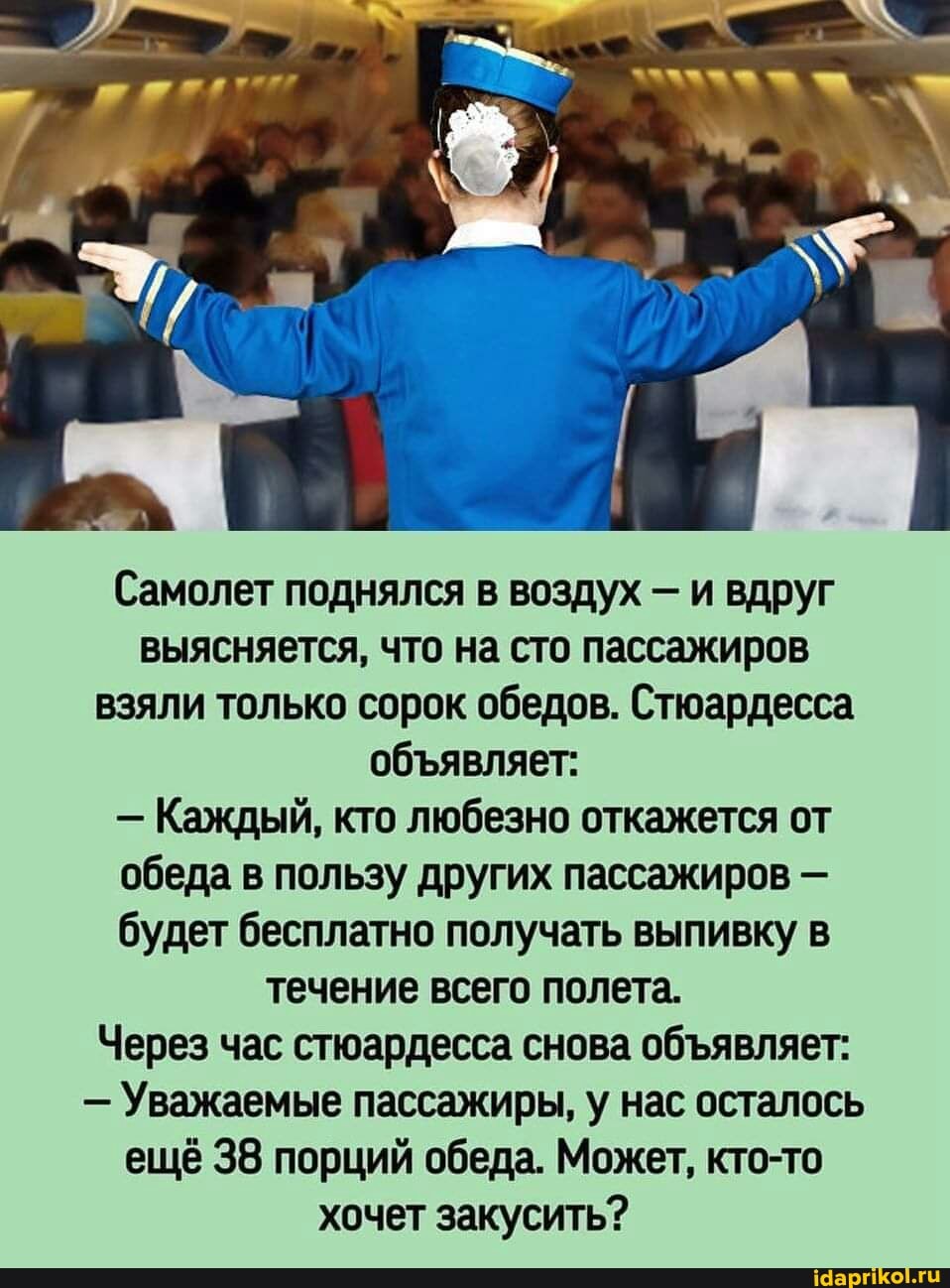 Самолет поднялся в воздух - и вдруг выясняется, что на сто пассажиров взяли только сорок обедов. Стюардесса обявляет:
- Каждый, кто любезно откажется от обеда в пользу других пассажиров - будет бесплатно получать выпивку в течение всего полета.
Через час стюардесса снова обявляет:
- Уважаемые пассажиры, у нас осталось ещё 38 порций обеда. Может, кто-то хочет закусить?