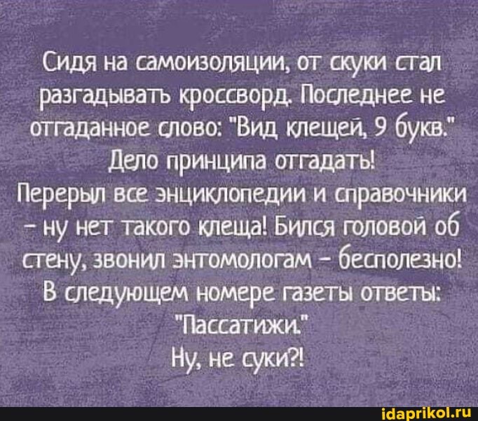 Сидя на самоизоляции, от скуки стал разгадывать кроссворд. Последнее не отгаданное слово: "Вид клещей, 9 букв"
Дело принципа отгадаты!
Перерыл все. энциклопедии и справочники ну нет такого клеща! Бился головой об стену, звонил энтомологам бесполезно!
В следующем номере газеты ответы:
"Пассатижи."
Ну, не суки?!