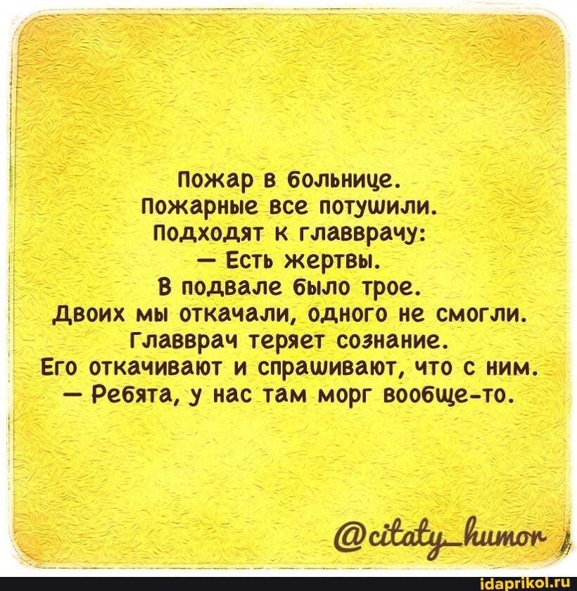 Пожар в больнице.
Пожарные все потушили.
Подходят к главврачу:
- Есть жертвы.
В подвале было трое.
Двоих мы откачали, одного не смогли.
Главврач теряет сознание.
Его откачивают и спрашивают, что с ним.
- Ребята, у нас там морг вообще-то.
@свабу шток