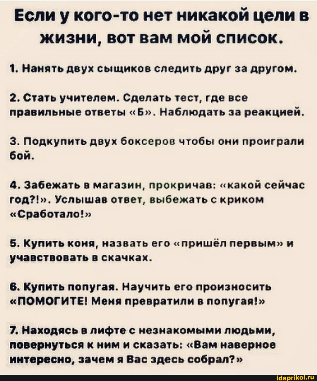 Если у кого-то нет никакой цели в жизни, вот вам мой список.
1. Нанять двух сыщиков следить друг за другом.
2. Стать учителем. Сделать тест, где все правильные ответы "Б". Наблюдать за реакцией.
3. Подкупить двух боксеров чтобы они проиграли бой.
4, Забежать в магазин, прокричав; "какой сейчас
Услышав ответ, выбежать с криком
"Сработало!>
5. Купить коня, назвать его "пришёл и учавствовать в скачках.
6. Купить попугая. Научить его произносить
"ПОМОГИТЕ! Меня превратили в попугая!>
7. Находясь в лифте с незнакомыми людьми, повернуться к ним и сказать: "Вам наверное интересно, зачем я Вас здесь собрал?"