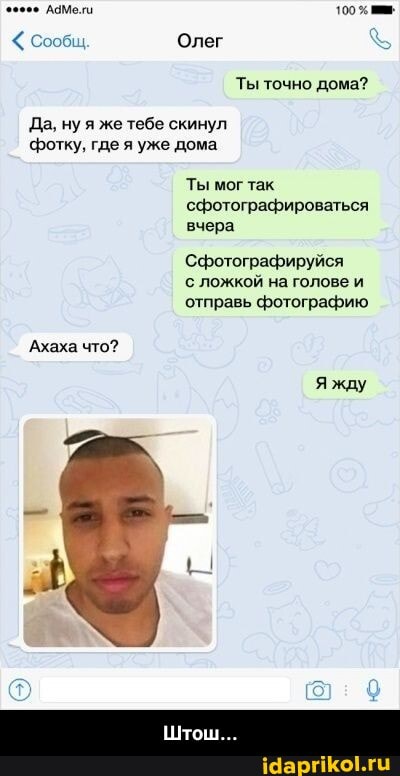 ламе
Олег
Ты точно дома?
Да, ну я же тебе скинул фотку. где я уже дома
Ты мог так сфотографироваться вчера
Сфотографируйся
с ложком на голове и отправь фотографию
Ахаха что?
Я жду - Штош...