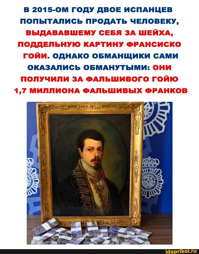 В 2015-ОМ ГОДУ ДВОЕ ИСПАНЦЕВ ПОПЫТАЛИСЬ ПРОДАТЬ ЧЕЛОВЕКУ,
ВЫДАВАВШЕМУ СЕБЯ ЗА ШЕЙХА,
ПОДДЕЛЬНУЮ КАРТИНУ ФРАНСИСКО ГОЙИ. ОДНАКО ОБМАНЩИКИ САМИ ОКАЗАЛИСЬ ОБМАНУТЫМИ: ОНИ ПОЛУЧИЛИ ЗА ФАЛЬШИВОГО ГОЙЮ
1,7 МИЛЛИОНА ФАЛЬШИВЫХ ФРАНКОВ