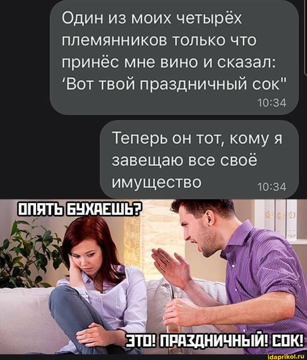 Один из моих четырёх племянников только что принёс мне вино и сказал:
'Вот твой праздничный сок"
Теперь он тот, кому я завещаю все своё имущество
ПРАЗДНИЧНЫЙ! СОК!
ОПЯТЬ БУХАЕШЬ?.