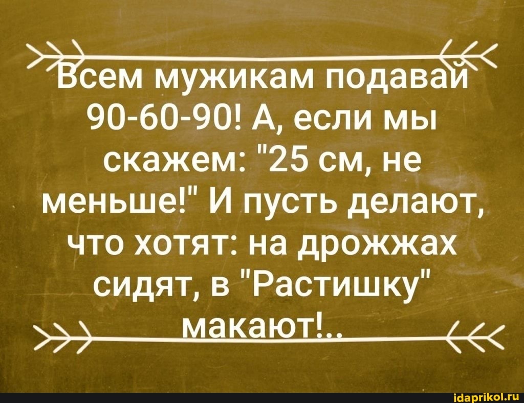 ем мужикам подавай `
90-60-90! А, если мы скажем: "25 см, не меньше!" И пусть делают,
что хотят: на дрожжах сидят, в "Растишку" макают'..