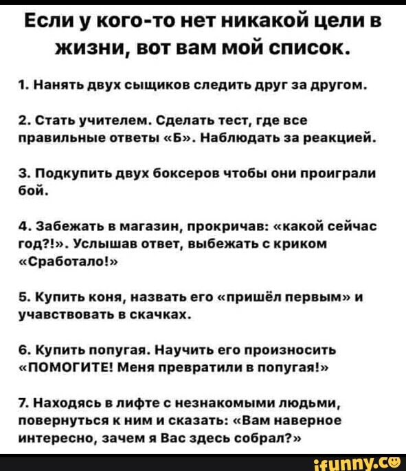 Если у кого-то нет никакой цели в
жизни, вот вам мой список.
1. Нанять двух сыщиков следить друг за другом.
2. Стать учителем. Сделать тест, где все
правильные ответы "Б". Наблюдать за реакцией.
3. Подкупить двух боксеров чтобы они проиграли
бой.
4. Забежать в магазин, прокричав: "какой сейчас
год?!". Услышав ответ, выбежать с криком
"Сработало!>
5. Купить коня, назвать его "пришёл первым" и
учавствовать в скачках.
6. Купить попугая. Научить его произносить
"ПОМОГИТЕ! Меня превратили в попугая!"
7. Находясь в лифте с незнакомыми людьми,
повернуться к ним и сказать: "Вам наверное
интересно, зачем я Вас здесь собрал?"