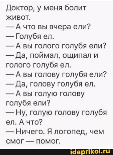 Доктор, у меня болит живот.
- А что вы вчера ели?
- Голубя ел.
- вы голого голубя ели?
- Да, поймал, ощипал и голого голубя ел.
- вы голову голубя ели?
- Да, голову голубя ел.
- Авы голую голову голубя ели?
- Ну, голую голову голубя ел. А что?
- Ничего. Я логопед, чем смог - помог.