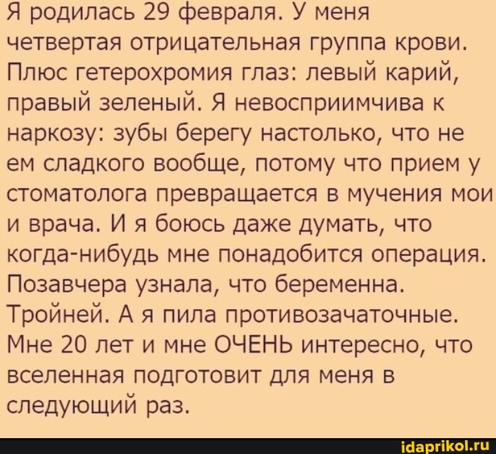Я родилась 29 февраля. У меня четвертая отрицательная группа крови.
Плюс гетерохромия глаз: левый карий, правый зеленый. Я невосприимчива к наркозу: зубы берегу настолько, что не ем сладкого вообще, потому что прием у стоматолога превращается в мучения мои и врача. И я боюсь даже думать, что когда-нибудь мне понадобится операция.
Позавчера узнала, что беременна.
Тройней. А я пила противозачаточные.
Мне 20 лет и мне ОЧЕНЬ интересно, что вселенная подготовит для меня в следующий раз.