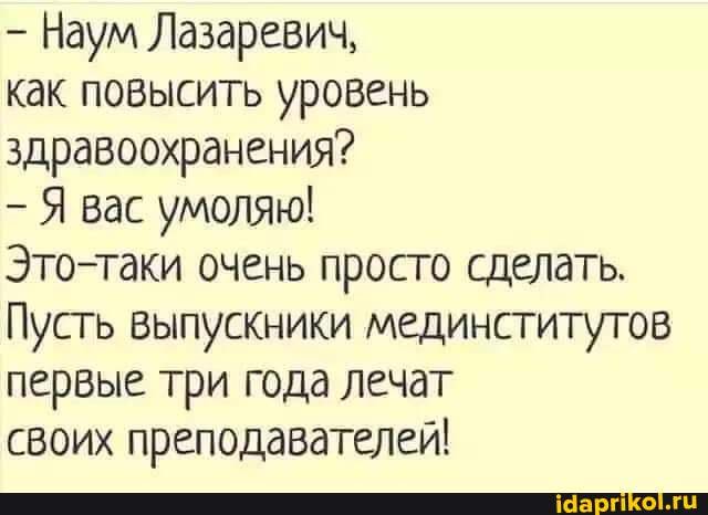 Наум Лазаревич,
как повысить уровень здравоохранения?
Я вас умолян!
Это-таки очень просто сделать.
Пусть выпускники мединститутов первые три года лечат
своих преподавателей!
