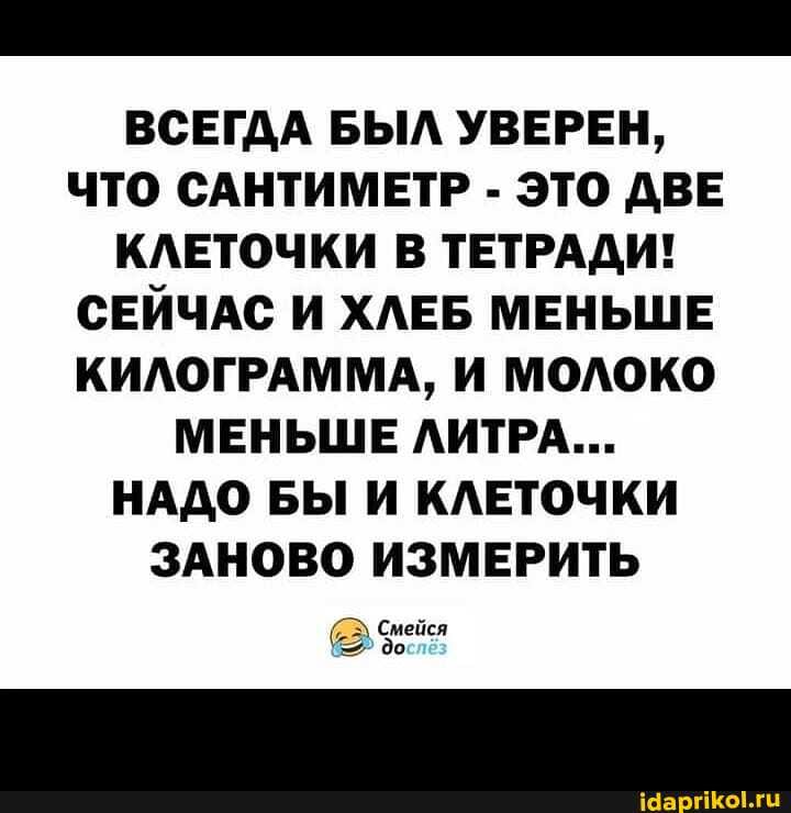 ВСЕГДА БЫЛ УВЕРЕН,
ЧТО САНТИМЕТР - ЭТО ДВЕ КЛЕТОЧКИ В ТЕТРАДИ!
СЕЙЧАС И ХЛЕБ МЕНЬШЕ КИЛОГРАММА, И МОЛОКО МЕНЬШЕ ЛИТРА...
НАДО БЫ И КЛЕТОЧКИ ЗАНОВО ИЗМЕРИТЬ
Смейся до