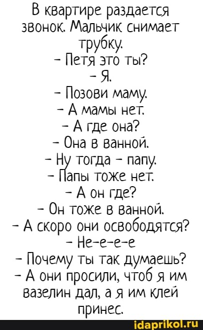 В квартире раздается звонок. Мальчик снимает трубку
Петя это ты?
Позови маму,
А мамы нет.
А где она?
Она в ванной.
тогда - папу.
Папы тоже нет.
-Аон где?
Он тоже в ванной.
А скоро они освободятся?
Не-е-е-е
- Почему ты так думаешь?
А они просили, чтоб я им вазелин дал, а я им клей принес.