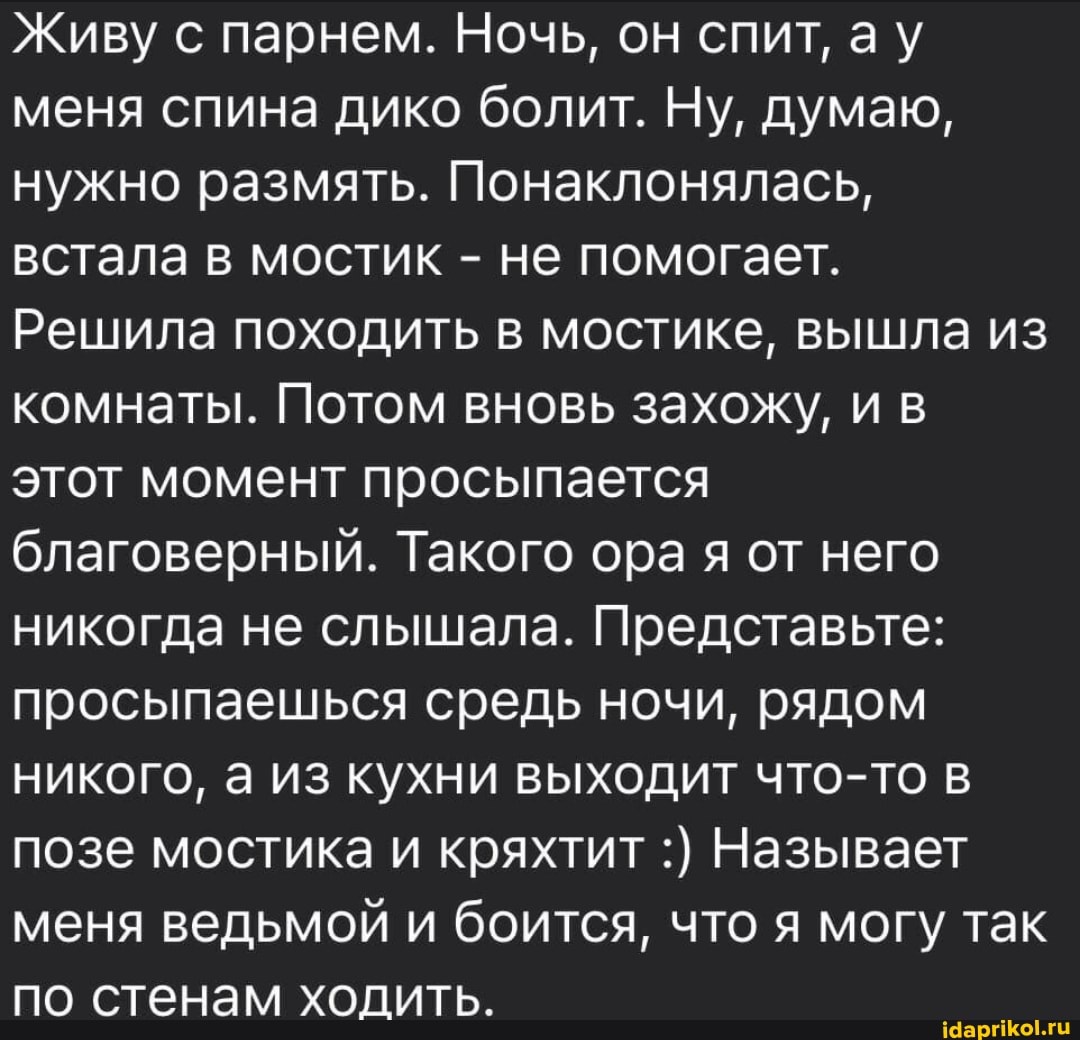Живу с парнем. Ночь, он спит, ау меня спина дико болит. Ну, думаю, нужно размять. Понаклонялась, встала в мостик - не помогает.
Решила походить в мостике, вышла из комнаты. Потом вновь захожу, и в этот момент просыпается благоверный. Такого ора я от него никогда не слышала. Представьте: просыпаешься средь ночи, рядом никого, а из кухни выходит что-то в позе мостика и кряхтит Называет меня ведьмой и боится, что я могу так по стенам ходить.