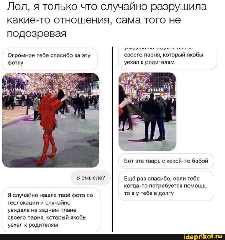 Лол, я только что случайно разрушила какие-то отношения, сама того не подозревая
Огромное тебе спасибо за эту своего парня, который якобы фотку уехал к родителям
Вот эта тварь с какой-то бабой
В смысле? Ещё раз спасибо, если тебе когда-то потребуется помощь,
Я случайно нашла твоё фото по то яу тебя в долгу
геолокации и случайно увидела на заднем плане
'своего парня, который якобы
'уехал к родителям