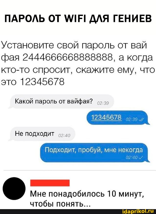 ПАРОЛЬ ОТ \ММЕ! ДЛЯ ГЕНИЕВ
Установите свой пароль от вай фая 2444666668888888, а когда кто-то спросит, скажите ему, что это 12345678
Какой пароль от вайфая?
Не подходит
12345678
Подходит, пробуй, мне некогда
Мне понадобилось 10 минут, чтобы понять...