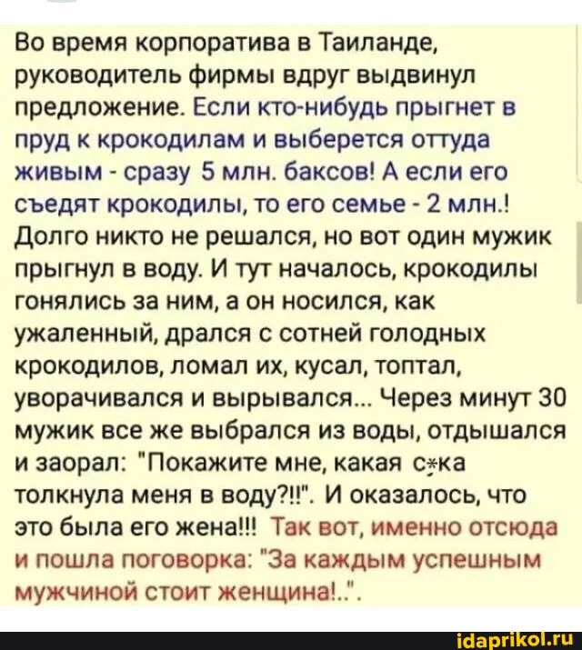 Во время корпоратива в Таиланде, руководитель фирмы вдруг выдвинул предложение. Если кто-нибудь прыгнет в пруд к крокодилам и выберется оттуда живым - сразу 5 млн. баксов! А если его сеедят крокодилы, то его семье - 2 млн.!
Долго никто не решался, но вот один мужик прыгнул в воду. И тут началось, крокодилы гонялись за ним, а он носился, как ужаленный, дрался с сотней голодных крокодилов, ломал их, кусал, топтал, уворачивался и вырывался... Через минут 30 мужик все же выбрался из воды, отдышался и заорал: "Покажите мне, какая схка толкнула меня в воду?!". И оказалось, что это была его жена!! Так вот, именно отсюда и пошла поговорка: "За каждым успешным мужчиной стоит женщина!.".