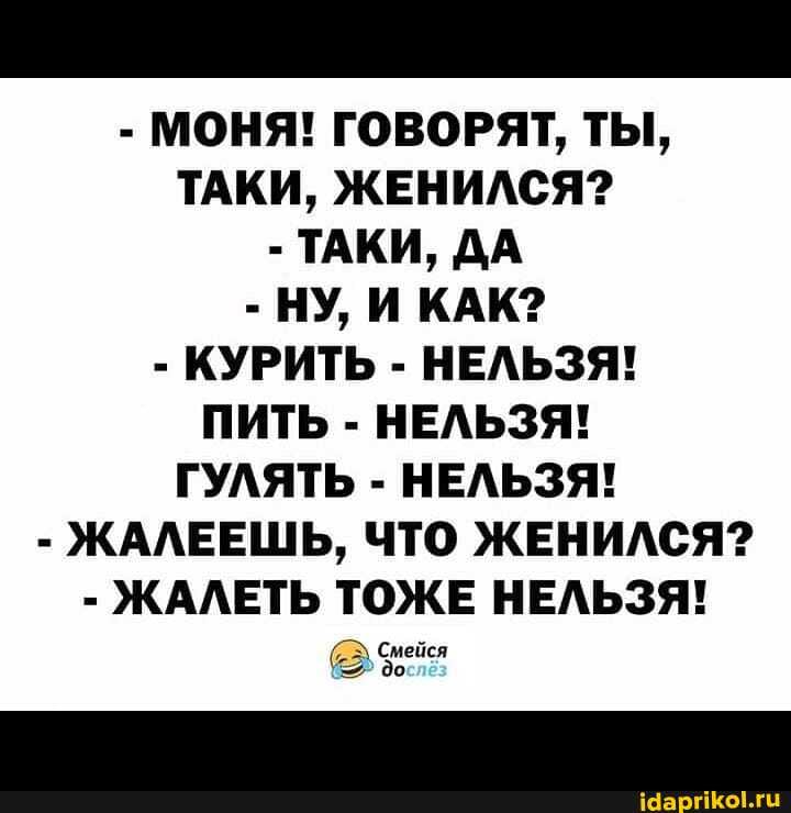 - МОНЯ! ГОВОРЯТ, ТЫ,
ТАКИ, ЖЕНИЛСЯ?
- ТАКИ, ДА
- НУ, И КАК?
- КУРИТЬ - НЕЛЬЗЯ!
ПИТЬ - НЕЛЬЗЯ!
ГУЛЯТЬ - НЕЛЬЗЯ!
- ЖАЛЕЕШЬ, ЧТО ЖЕНИЛСЯ?
- ЖАЛЕТЬ ТОЖЕ НЕЛЬЗЯ!
Смейся до