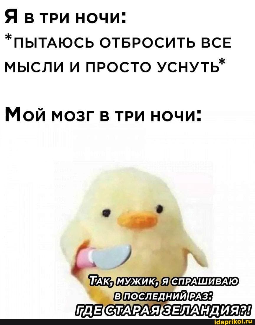 Я ТРИ НОЧИ:
*ПЫТАЮСЬ ОТБРОСИТЬ ВСЕ МЫСЛИ И ПРОСТО УСНУТЬ*
Мой МОЗГ В ТРИ НОЧИ"
ТАК, МУЖИК, Я СПРАШИВАЮ
[ГДЕ} СТАРАЯЗЕЛАНДИЯ?!