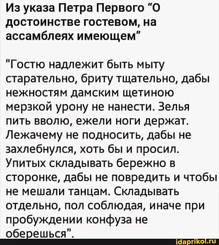 Из указа Петра Первого "О достоинстве гостевом, на ассамблеях имеющем"
"Гостю надлежит быть мылу старательно, брит тщательно, дабы нежностям дамским щетиною мерзкой урону не нанести. Зелья пить вволю, ежели ноги держат.
Лежачему не подносить, дабы не захлебнулся, хоть бы и просил.
Упитых складывать бережно в сторонке, дабы не повредить и чтобы не мешали танцам. Складывать отдельно, пол соблюдая, иначе при пробуждении конфуза не оберешься".