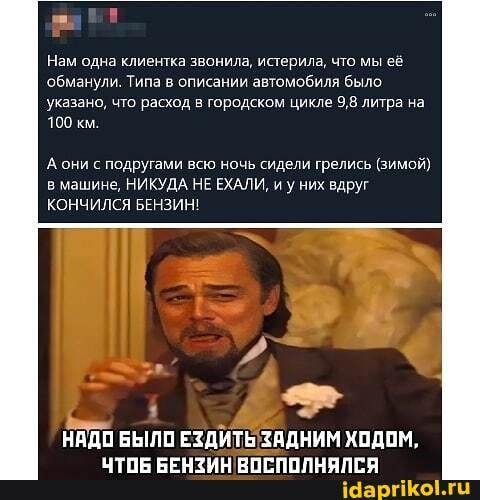 Нам одна клиентка звонила, истерила, что мы её обманули. Типа в описании автомобиля было
указано, что расход в городском цикле 9,8 литра на
100 км.
А они с подругами всю ночь сидели грелись (зимой)
в машине, НИКУДА НЕ ЕХАЛИ, и у них вдруг
КОНЧИЛСЯ БЕНЗИН!
НАДО БЫЛО ЕЗДИТЬ ЗАДНИМ ХОДОМ,