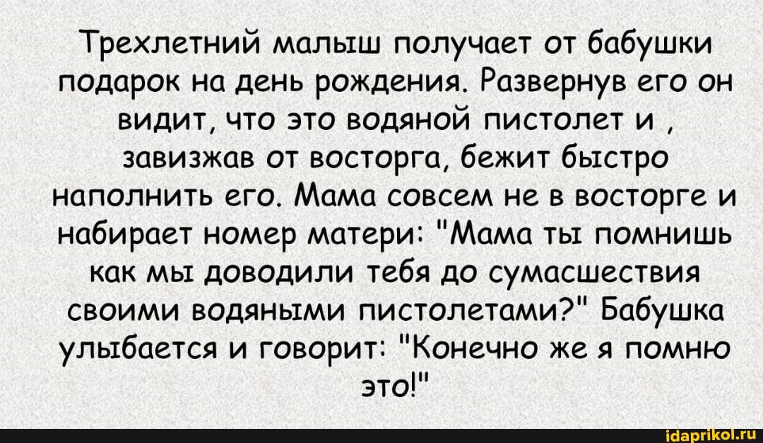 Трехлетний малыш получает от бабушки подарок на день рождения. Развернув его он видит, что это водяной пистолет и, завизжав от восторга, бежит быстро наполнить его. Мама совсем не в восторге и набирает номер матери: "Мама ты помнишь как мы доводили тебя до сумасшествия своими водяными пистолетами?" Бабушка улыбается и говорит: "Конечно же я помню это!"