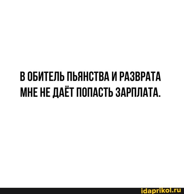В ОБИТЕЛЬ ПЬЯНСТВА И РАЗВРАТА МНЕ НЕ ДАЁТ ПОПАСТЬ ЗАРПЛАТА.