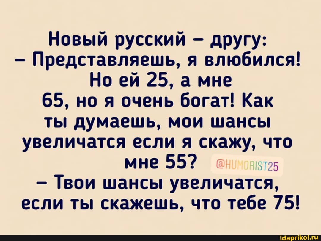 Новый русский другу:
- Представляешь, я влюбился!
Но ей 25, а мне
65, но я очень богат! Как ты думаешь, мои шансы увеличатся если я скажу, что мне 55?
- Твои шансы увеличатся, если ты скажешь, что тебе 75!
