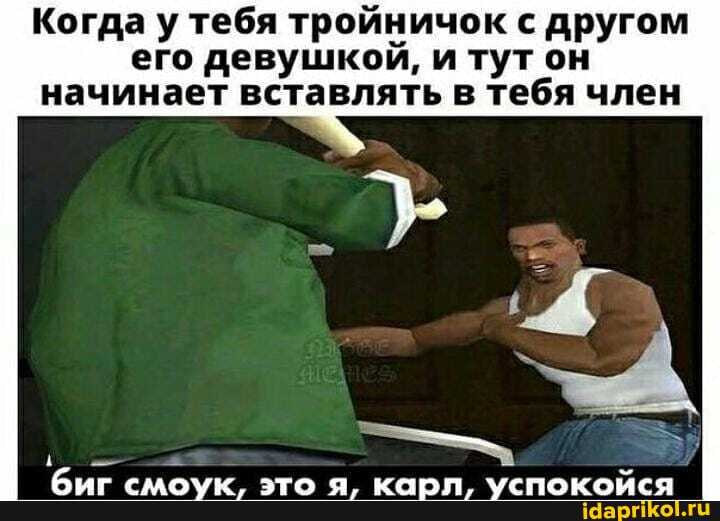 Когда у тебя тройничок с другом
его девушкой, и тут он
начинает вставлять в тебя член
биг смоук, это я, карл, успокойся