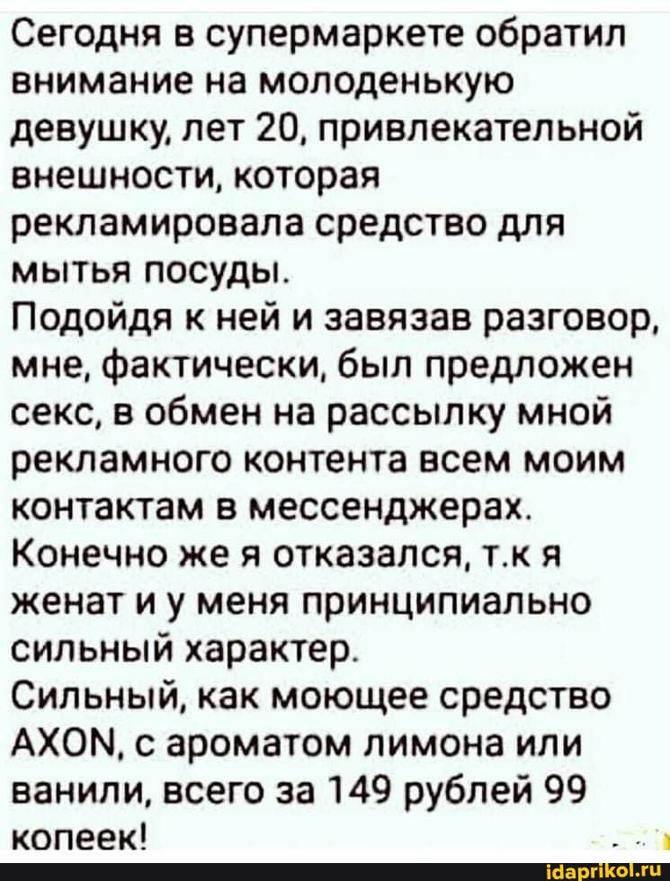 Сегодня в супермаркете обратил внимание на молоденькую девушку, лет 20, привлекательной внешности, которая рекламировала средство для мытья посуды.
Подойдя к ней и завязав разговор, мне, фактически, был предложен секс, в обмен на рассылку мной рекламного контента всем моим контактам в мессенджерах.
Конечно же я отказался, т.к я женат и у меня принципиально сильный характер.
Сильный, как моющее средство
АХОМ, с ароматом лимона или ванили, всего за 149 рублей 99 копеек!