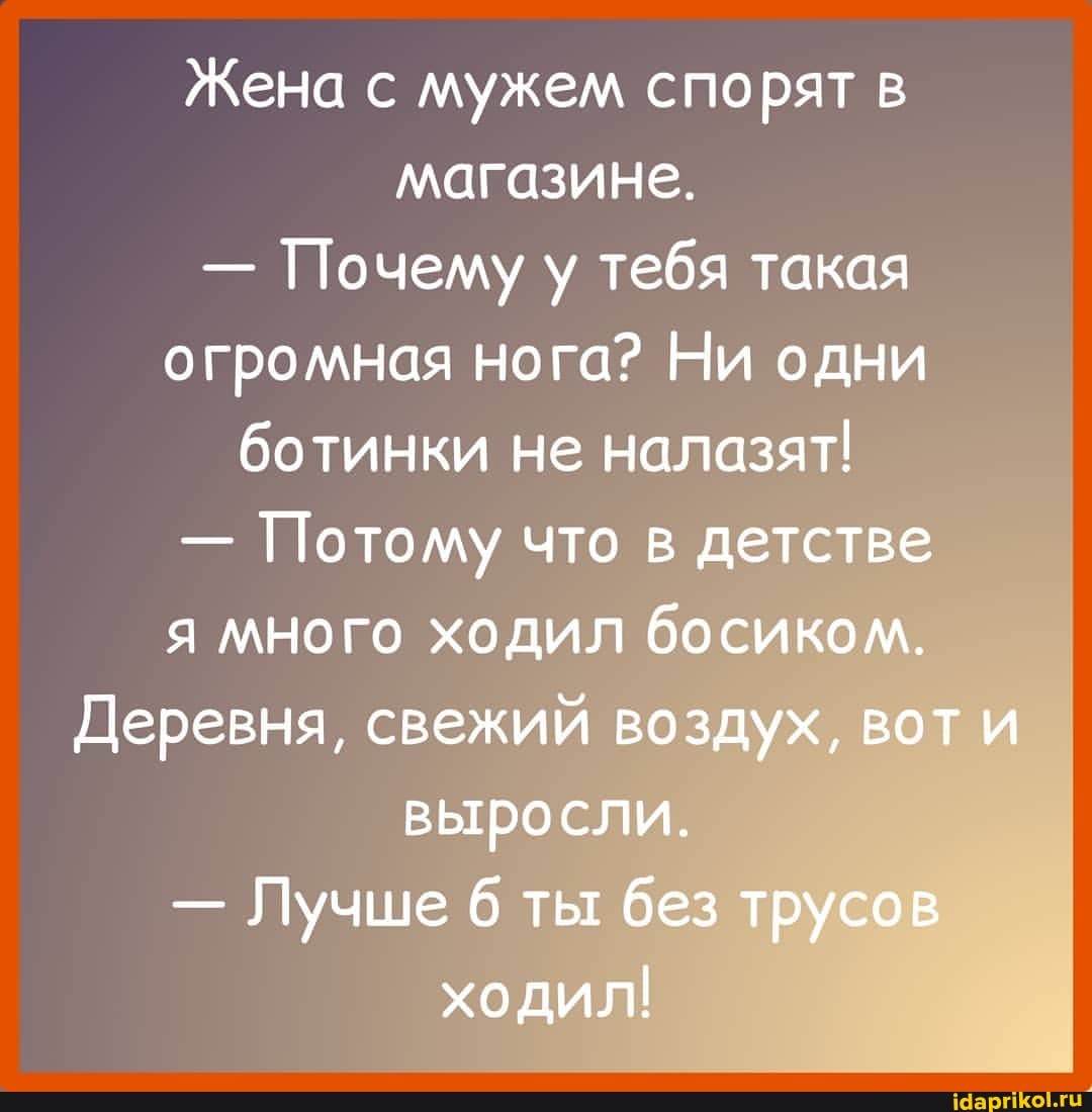 Жена с мужем спорят в магазине.
- Почему у тебя такая огромная нога? Ни одни ботинки не налазят!
- Потому что в детстве я много ходил босиком.
Деревня, свежий воздух, вот и выросли.
- Лучше ты без трусов ходил!