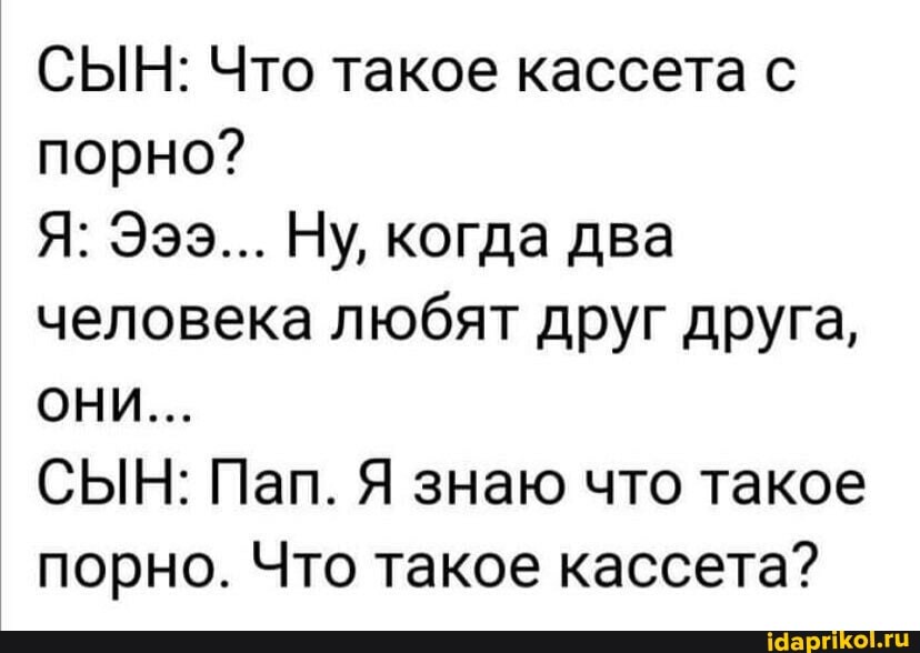 СЫН: Что такое кассета с порно?
Я: Эээ... Ну, когда два человека любят друг друга,
ОНИ...
СЫН: Пап. Я знаю что такое порно. Что такое кассета?