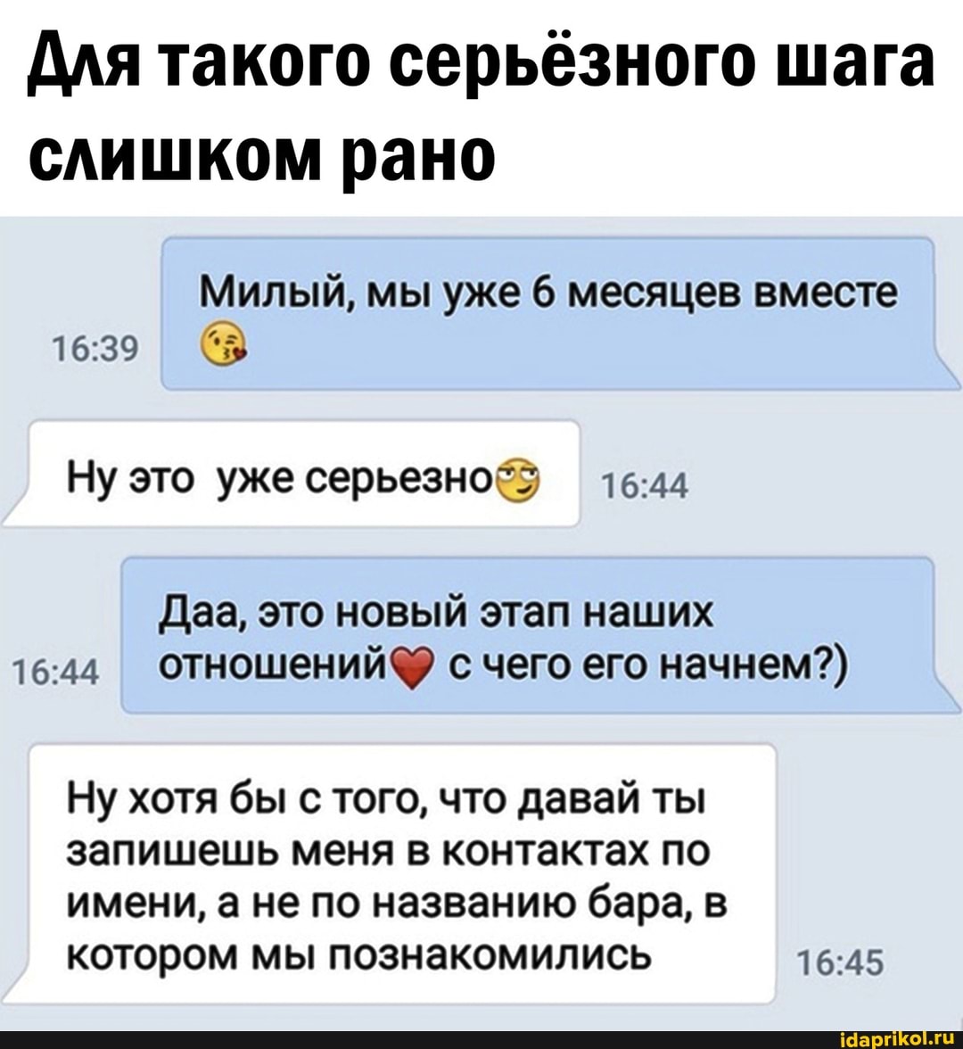 Для такого серьёзного шага слишком рано
Милый, мы уже 6 месяцев вместе
Ну это уже серьезно
Даа, это новый этап наших с чего его начнем?)
Ну хотя бы с того, что давай ты запишешь меня в контактах по
имени, а не по названию бара, в котором мы познакомились