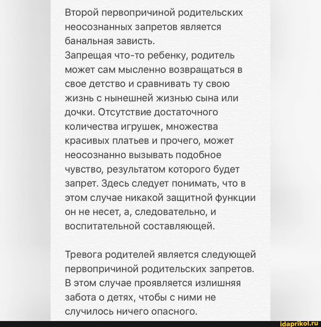 Второй первопричиной родительских неосознанных запретов является банальная зависть.
Запрещая что-то ребенку, родитель может сам мысленно возвращаться в свое детство и сравнивать ту свою жизнь с нынешней жизнью сына или дочки. Отсутствие достаточного количества игрушек, множества красивых платьев и прочего, может неосознанно вызывать подобное чувство, результатом которого будет запрет. Здесь следует понимать, что в этом случае никакой защитной функции он не несет, а, следовательно, и воспитательной составляющей.
Тревога родителей является следующей первопричиной родительских запретов.
В этом случае проявляется излишняя забота о детях, чтобы с ними не случилось ничего опасного.