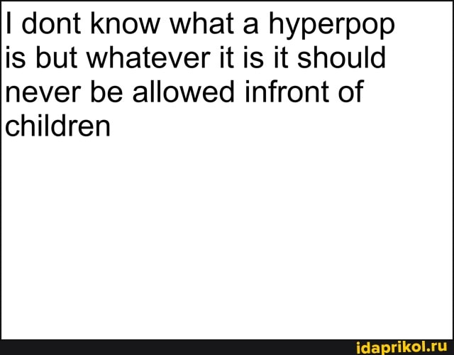 I dont know what a hyperpop is but whatever it is it should
never be allowed infront of children