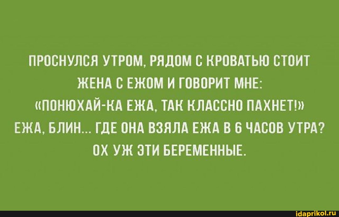 ПРОСНУЛСЯ УТРОМ, РЯДОМ С КРОВАТЬЮ СТОИТ ЖЕНА ЕЖОМ И ГОВОРИТ МНЕ:
"ПОНЮХАЙ-КА ЕЖА, ТАК КЛАССНО ПАХНЕТ!"
ЕЖА, БЛИН... ГДЕ ОНА ВЗЯЛА ЕЖА В 6 ЧАСОВ УТРА?
ОХ УЖ ЭТИ БЕРЕМЕННЫЕ.