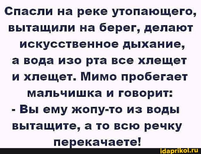 Спасли на реке утопающего, вытащили на берег, делают искусственное дыхание,
а вода изо рта все хлещет и хлещет. Мимо пробегает мальчишка и говорит:
- Вы ему жопу-то из воды вытащите, а то всю речку перекачаете!