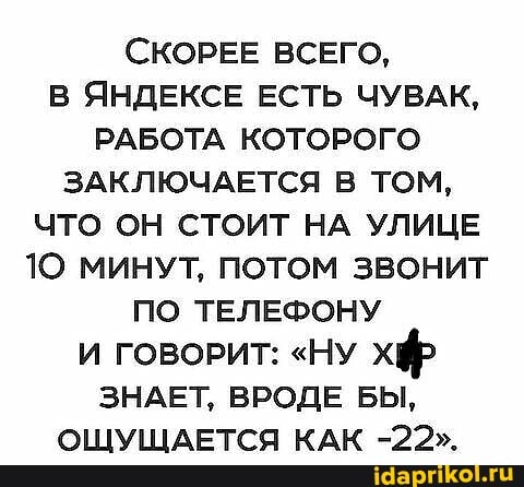 СКОРЕЕ ВСЕГО,
В ЯНДЕКСЕ ЕСТЬ ЧУВАК,
РАБОТА КОТОРОГО ЗАКЛЮЧАЕТСЯ В ТОМ,
ЧТО ОН СТОИТ НА УЛИЦЕ
10 МИНУТ, ПОТОМ ЗВОНИТ ПО ТЕЛЕФОНУ И ГОВОРИТ: "НУ хф
ЗНАЕТ, ВРОДЕ БЫ,
ОЩУЩАЕТСЯ КАК -22".