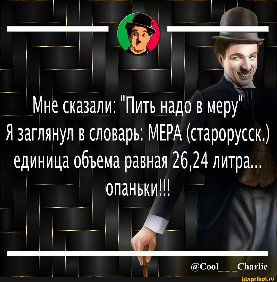 Мне сказали: "Пить надо в меру
Я заглянул в словарь: МЕРА (старорусск.) единица обема равная 26,24 литра...