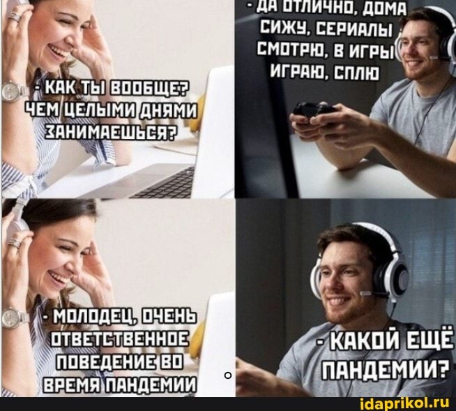Ан ЛИЧНО. ДОМА СИЖЧ. СЕРИАЛЫ СМОТРЮ В
ИГРАЮ. СПЛЮ
КАК ТЬ! ЕООБЩЕ?
ЧЕМ ЦЕЛЬМИДНЯМИ ЗАНИМАЕШЬСЯ?
МОЛОДЕЦ. ОЧЕНЬ ОТВЕТСТВЕННОЕ ПОВЕДЕНИЕ ВО
ВРЕМЯ ПАНДЕМИЙ
- КАКОЙ ЕЩЕ ПАНДЕМИИ?