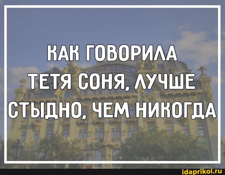 НАВ ГОВОРИЛА ТЕТЯ СОНЯ, ЛУЧШЕ
СТЫДНО, ЧЕМ НИКОГДА