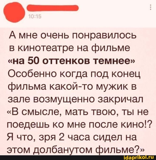А мне очень понравилось в кинотеатре на фильме
"на 50 оттенков темнее"
Особенно когда под конец фильма какой-то мужик в зале возмущенно закричал
"В смысле, мать твою, ты не поедешь ко мне после кино!?
Я что, зря 2 часа сидел на этом долбанутом фильме?"