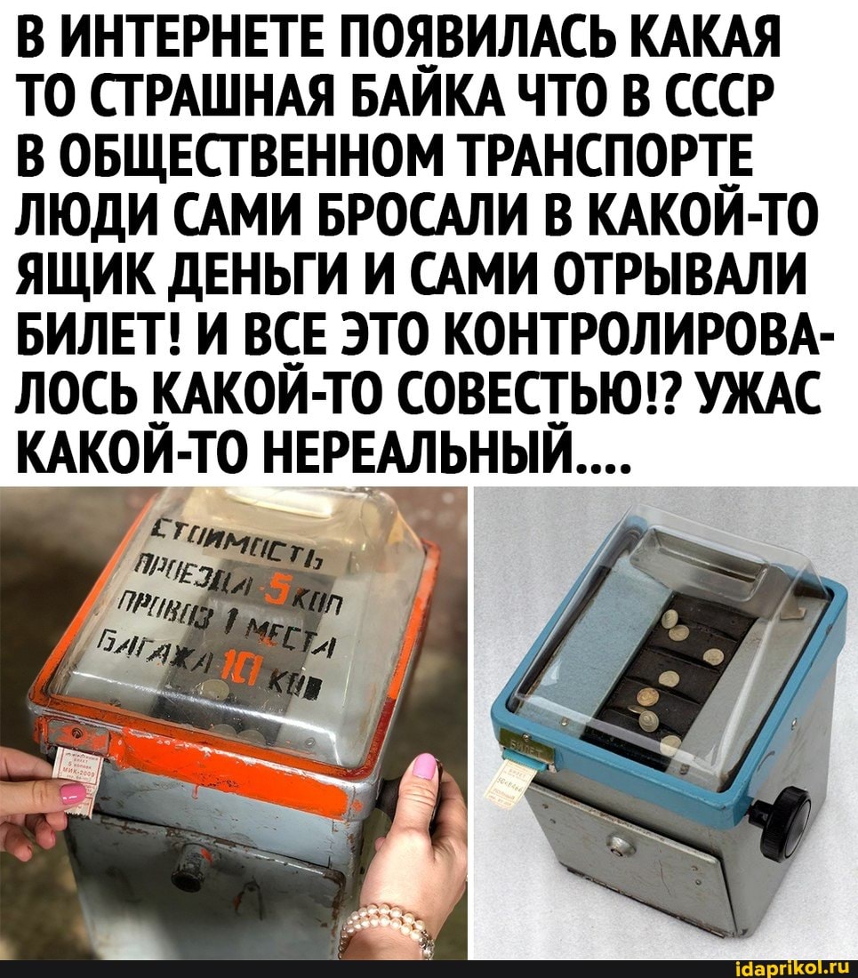 В ИНТЕРНЕТЕ ПОЯВИЛАСЬ КАКАЯ ТО СТРАШНАЯ БАЙКА ЧТО В СССР
В ОБЩЕСТВЕННОМ ТРАНСПОРТЕ ЛЮДИ САМИ БРОСАЛИ В КАКОЙ-ТО ЯЩИК ДЕНЬГИ И САМИ ОТРЫВАЛИ БИЛЕТ! И ВСЕ ЭТО КОНТРОЛИРОВА-
ЛОСЬ КАКОЙ-ТО СОВЕСТЬЮ!? УЖАС КАКОЙ -ТО НЕРЕАЛЬНЫЙ...