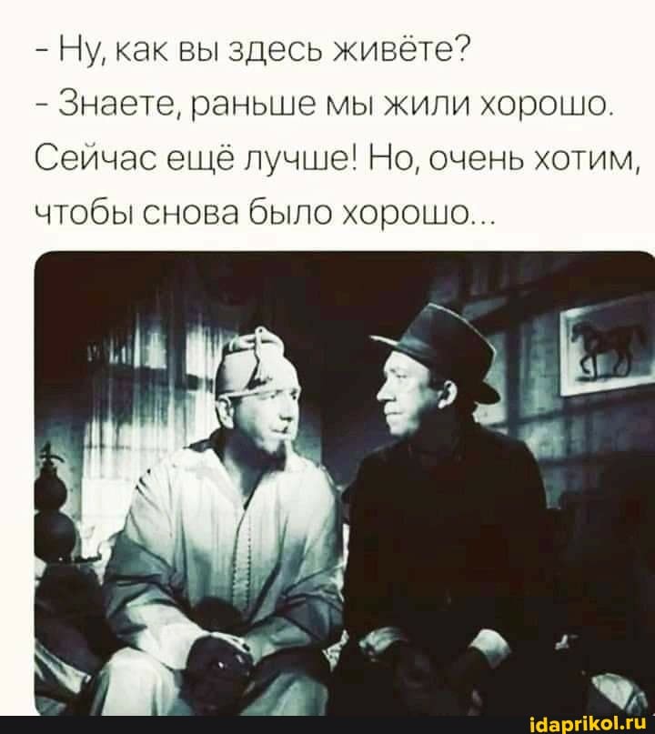 - Ну, как вы здесь живёте?
- Знаете, раньше мы жили хорошо.
Сейчас ещё лучше! Но, очень хотим, чтобы снова было хорошо...