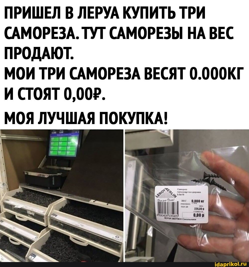 ПРИШЕЛ В ЛЕРУА КУПИТЬ ТРИ САМОРЕЗА. ТУТ САМОРЕЗЫ НА ВЕС ПРОДАЮТ.
МОИ ТРИ САМОРЕЗА ВЕСЯТ 0.000КГ И СТОЯТ 0,002.
МОЯ ЛУЧШАЯ ПОКУПКА!