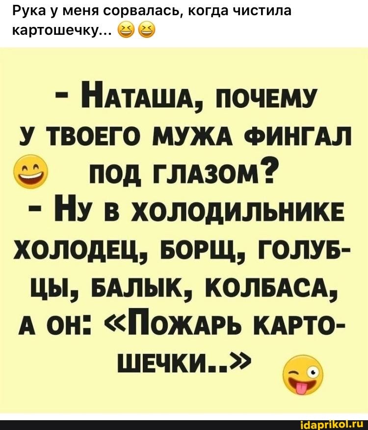 Рука у меня сорвалась, когда чистила картошечку...
- НАТАША, ПОЧЕМУ У ТВОЕГО МУЖА ФИНГАЛ под глАзом?
- Ну ХОЛОДИЛЬНИКЕ ХОЛОДЕЦ, БОРЩ, ГОЛУБ-
ЦЫ, БАЛЫК, КОЛБАСА,
А ОН" "ПОЖАРЬ КАРТО-
ШЕЧКИ.."
