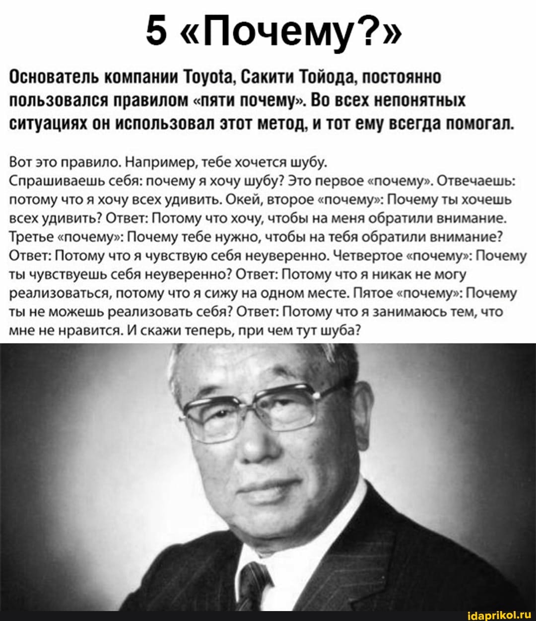 5 "Почему?"
Основатель компании Сакити Тойода, постоянно пользовался правилом "пяти почему". Во всех непонятных ситуациях он использовал этот метод, и тот ему всегда помогал.
Вот это правило. Например, тебе хочется шубу.
Спрашиваешь себя: почему я хочу шубу? Это первое "почему". Отвечаешь: потому что я хочу всех удивить. Окей, второе "почему": Почему ты хочешь всех удивить? Ответ: Потому что хочу, чтобы на меня обратили внимание.
Третье "почему": Почему тебе нужно, чтобы на тебя обратили внимание?
Ответ: Потому что я чувствую себя неуверенно. Четвертое "почему": Почему ты чувствуешь себя неуверенно? Ответ: Потому что я никак не могу реализоваться, потому что я сижу на одном месте. Пятое "почему": Почему ты не можешь реализовать себя? Ответ: Потому что я занимаюсь тем, что мне не нравится. И скажи теперь, при чем тут шуба?