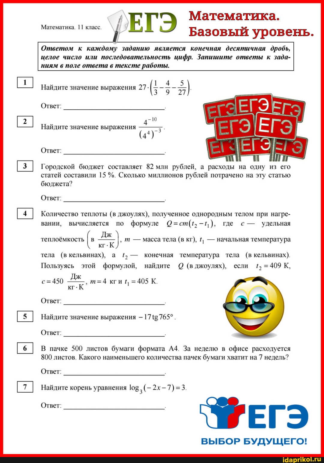 ЕГ Математика.
Базовый уровень.
Ответом к каждому заданию является конечная десятичная дробь, целое число или последовательность цифр. Запишите ответы к зада- ниям в поле ответа в тексте работы.
Математика. 11 класс.
Найдите значение выражения 27
Ответ:
Найдите значение выражения
Ответ:
Городской бюджет составляет 82 млн рублей, а расходы на одну из его статей составили 15 Сколько миллионов рублей потрачено на эту статью бюджета?
Ответ:
Количество теплоты (в джоулях), полученное однородным телом при нагре- вании, вычисляется по формуле где с - удельная
Дж теплоёмкость I в т - масса тела (в кг), - начальная температура кг.
тела (в кельвинах), а - конечная температура тела (в кельвинах).
Пользуясь этой формулой, найдите О (в джоулях), если 1, =409 К,
Дж кги =405 К.
кг.К Ответ:
Найдите значение выражения -
Ответ:
В пачке 500 листов бумаги формата За неделю в офисе расходуется
800 листов. Какого наименьшего количества пачек бумаги хватит на 7 недель?
Ответ:
Найдите корень уравнения
ВЫБОР БУДУЩЕГО!