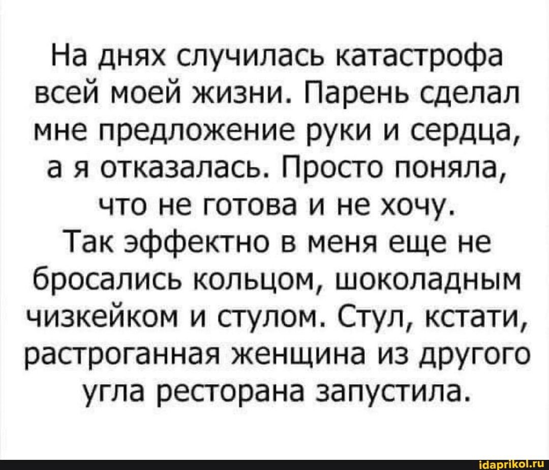 На днях случилась катастрофа всей моей жизни. Парень сделал мне предложение руки и сердца,
а я отказалась. Просто поняла,
что не готова и не хочу.
Так эффектно в меня еще не бросались кольцом, шоколадным чизкейком и стулом. Стул, кстати, растроганная женщина из другого
угла ресторана запустила.