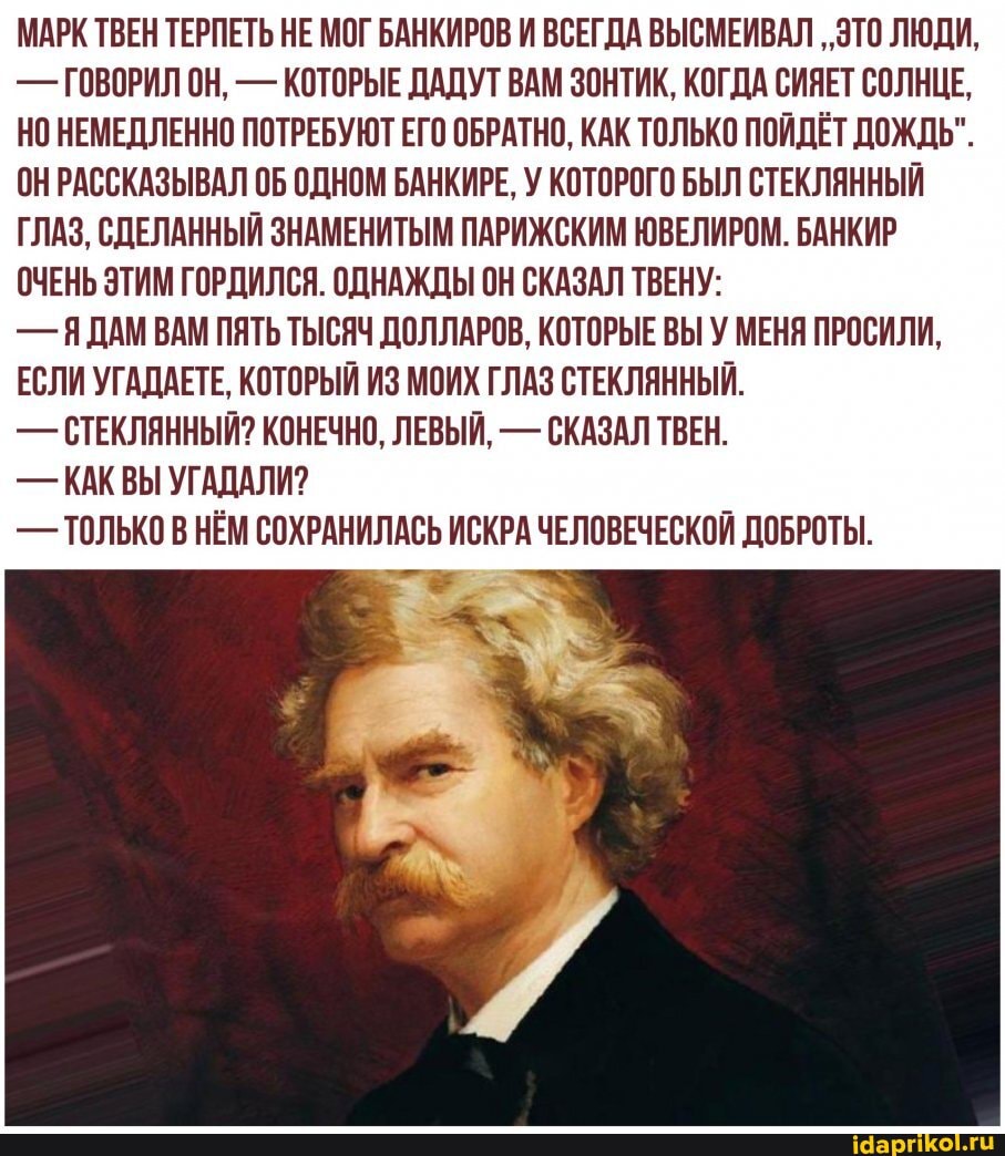 МАРК ТВЕН ТЕРПЕТЬ НЕ МОГ БАНКИРОВ И ВСЕГДА ВЫСМЕИВАЛ "ЭТО ЛЮДИ,
- ГОВОРИЛ ОН. - КОТОРЫЕ ДАДУТ ВАМ ЗОНТИК, КОГДА СИЯЕТ СОЛНЦЕ.
НО НЕМЕДЛЕННО ПОТРЕБУЮТ ЕГО ОБРАТНО, КАК ТОЛЬКО ПОЙДЁТ ДОЖДЬ".
ОН РАССКАЗЫВАЛ ОБ ОДНОМ БАНКИРЕ, У КОТОРОГО БЫЛ СТЕКЛЯННЫЙ ГЛАЗ. СДЕЛАННЫЙ ЗНАМЕНИТЫМ ПАРИЖСКИМ ЮВЕЛИРОМ. БАНКИР ОЧЕНЬ ЭТИМ ГОРДИЛСЯ. ОДНАЖДЫ ОН СКАЗАЛ ТВЕНУ:
- ЯДАМ ВАМ ПЯТЬ ТЫСЯЧ ДОЛЛАРОВ. КОТОРЫЕ ВЫ У МЕНЯ ПРОСИЛИ,
ЕСЛИ УГАДАЕТЕ, КОТОРЫЙ ИЗ МОИХ ГЛАЗ СТЕКЛЯННЫЙ.
- СТЕКЛЯННЫЙ? КОНЕЧНО, ЛЕВЫЙ, - СКАЗАЛ ТВЕН.
- КАК ВЫ УГАДАЛИ?
- ТОЛЬКО В НЁМ СОХРАНИЛАСЬ ИСКРА ЧЕЛОВЕЧЕСКОЙ ДОБРОТЫ.
