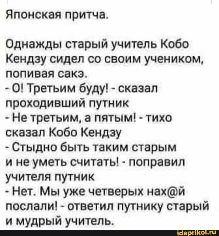Японская притча.
Однажды старый учитель Кобо
Кендзу сидел со своим учеником, попивая сакз.
- О! Третьим буду! - сказал проходивший путник
- Не третьим, а пятым! - тихо сказал Кобо Кендзу
- Стыдно быть таким старым
и не уметь считать! - поправил учителя путник
- Нет. Мы уже четверых послали! - ответил путнику старый и мудрый учитель.