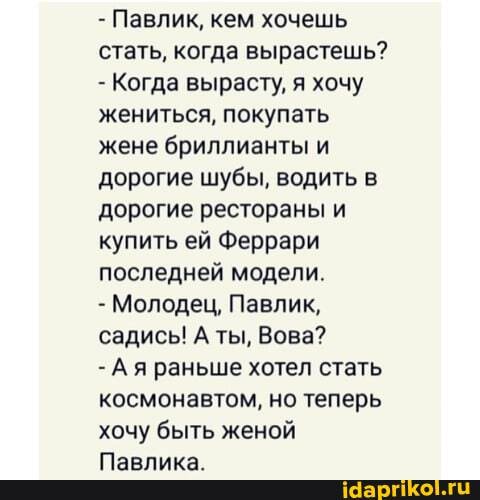 - Павлик, кем хочешь стать, когда вырастешь?
Когда вырасту, я хочу жениться, покупать жене бриллианты и дорогие шубы, водить в дорогие рестораны и купить ей Феррари последней модели.
- Молодец, Павлик, садись! А ты, Вова?
- Ая раньше хотел стать космонавтом, но теперь хочу быть женой